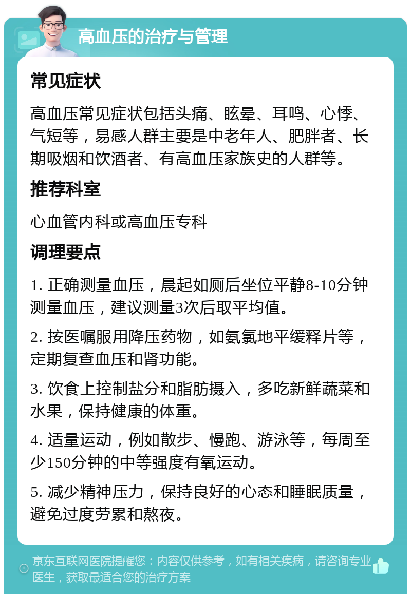 高血压的治疗与管理 常见症状 高血压常见症状包括头痛、眩晕、耳鸣、心悸、气短等，易感人群主要是中老年人、肥胖者、长期吸烟和饮酒者、有高血压家族史的人群等。 推荐科室 心血管内科或高血压专科 调理要点 1. 正确测量血压，晨起如厕后坐位平静8-10分钟测量血压，建议测量3次后取平均值。 2. 按医嘱服用降压药物，如氨氯地平缓释片等，定期复查血压和肾功能。 3. 饮食上控制盐分和脂肪摄入，多吃新鲜蔬菜和水果，保持健康的体重。 4. 适量运动，例如散步、慢跑、游泳等，每周至少150分钟的中等强度有氧运动。 5. 减少精神压力，保持良好的心态和睡眠质量，避免过度劳累和熬夜。