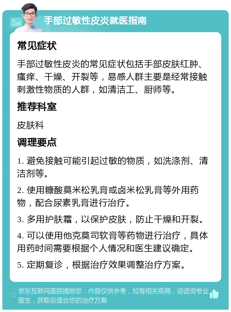 手部过敏性皮炎就医指南 常见症状 手部过敏性皮炎的常见症状包括手部皮肤红肿、瘙痒、干燥、开裂等，易感人群主要是经常接触刺激性物质的人群，如清洁工、厨师等。 推荐科室 皮肤科 调理要点 1. 避免接触可能引起过敏的物质，如洗涤剂、清洁剂等。 2. 使用糠酸莫米松乳膏或卤米松乳膏等外用药物，配合尿素乳膏进行治疗。 3. 多用护肤霜，以保护皮肤，防止干燥和开裂。 4. 可以使用他克莫司软膏等药物进行治疗，具体用药时间需要根据个人情况和医生建议确定。 5. 定期复诊，根据治疗效果调整治疗方案。