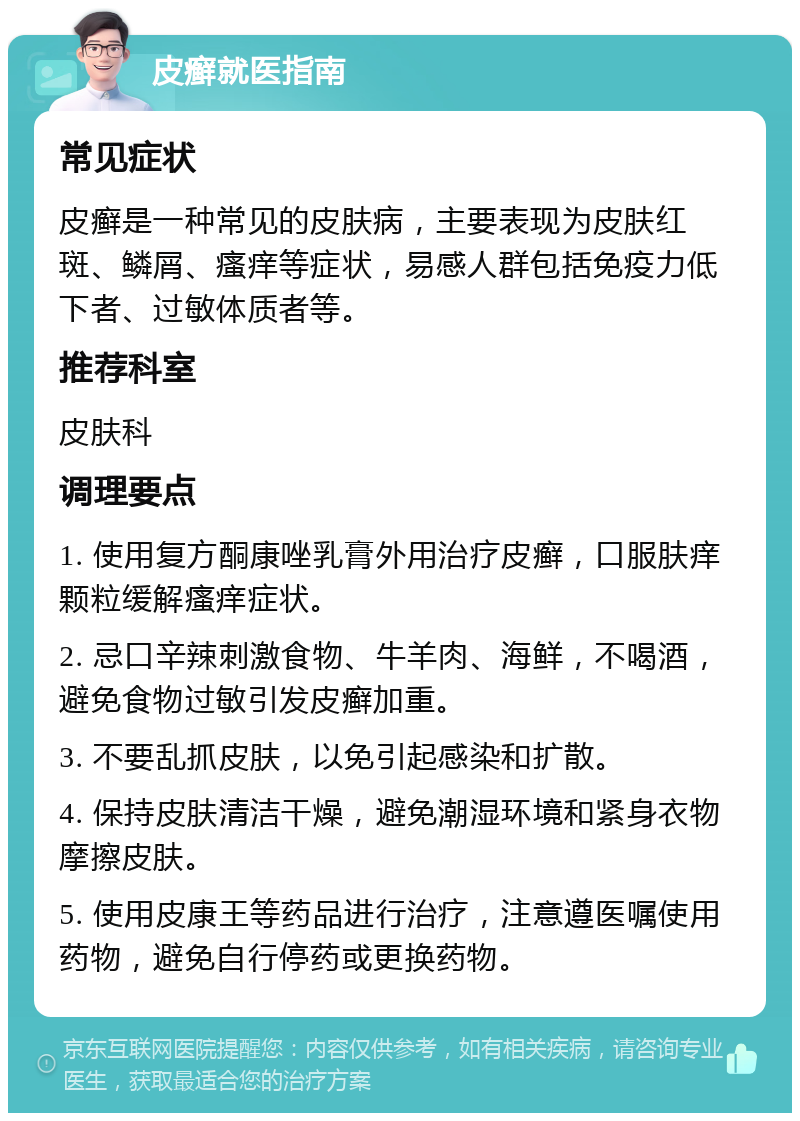 皮癣就医指南 常见症状 皮癣是一种常见的皮肤病，主要表现为皮肤红斑、鳞屑、瘙痒等症状，易感人群包括免疫力低下者、过敏体质者等。 推荐科室 皮肤科 调理要点 1. 使用复方酮康唑乳膏外用治疗皮癣，口服肤痒颗粒缓解瘙痒症状。 2. 忌口辛辣刺激食物、牛羊肉、海鲜，不喝酒，避免食物过敏引发皮癣加重。 3. 不要乱抓皮肤，以免引起感染和扩散。 4. 保持皮肤清洁干燥，避免潮湿环境和紧身衣物摩擦皮肤。 5. 使用皮康王等药品进行治疗，注意遵医嘱使用药物，避免自行停药或更换药物。