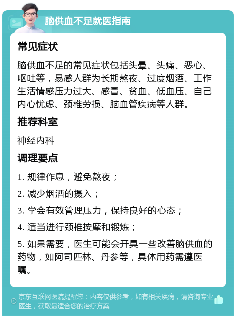 脑供血不足就医指南 常见症状 脑供血不足的常见症状包括头晕、头痛、恶心、呕吐等，易感人群为长期熬夜、过度烟酒、工作生活情感压力过大、感冒、贫血、低血压、自己内心忧虑、颈椎劳损、脑血管疾病等人群。 推荐科室 神经内科 调理要点 1. 规律作息，避免熬夜； 2. 减少烟酒的摄入； 3. 学会有效管理压力，保持良好的心态； 4. 适当进行颈椎按摩和锻炼； 5. 如果需要，医生可能会开具一些改善脑供血的药物，如阿司匹林、丹参等，具体用药需遵医嘱。