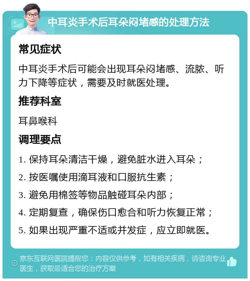 中耳炎手术后耳朵闷堵感的处理方法 常见症状 中耳炎手术后可能会出现耳朵闷堵感、流脓、听力下降等症状，需要及时就医处理。 推荐科室 耳鼻喉科 调理要点 1. 保持耳朵清洁干燥，避免脏水进入耳朵； 2. 按医嘱使用滴耳液和口服抗生素； 3. 避免用棉签等物品触碰耳朵内部； 4. 定期复查，确保伤口愈合和听力恢复正常； 5. 如果出现严重不适或并发症，应立即就医。