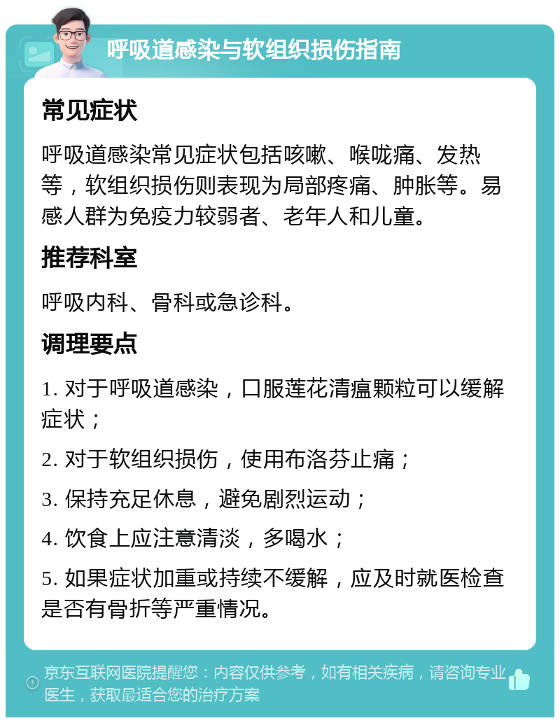 呼吸道感染与软组织损伤指南 常见症状 呼吸道感染常见症状包括咳嗽、喉咙痛、发热等，软组织损伤则表现为局部疼痛、肿胀等。易感人群为免疫力较弱者、老年人和儿童。 推荐科室 呼吸内科、骨科或急诊科。 调理要点 1. 对于呼吸道感染，口服莲花清瘟颗粒可以缓解症状； 2. 对于软组织损伤，使用布洛芬止痛； 3. 保持充足休息，避免剧烈运动； 4. 饮食上应注意清淡，多喝水； 5. 如果症状加重或持续不缓解，应及时就医检查是否有骨折等严重情况。