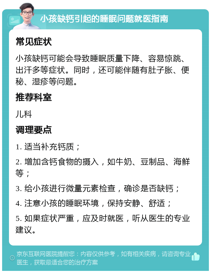 小孩缺钙引起的睡眠问题就医指南 常见症状 小孩缺钙可能会导致睡眠质量下降、容易惊跳、出汗多等症状。同时，还可能伴随有肚子胀、便秘、湿疹等问题。 推荐科室 儿科 调理要点 1. 适当补充钙质； 2. 增加含钙食物的摄入，如牛奶、豆制品、海鲜等； 3. 给小孩进行微量元素检查，确诊是否缺钙； 4. 注意小孩的睡眠环境，保持安静、舒适； 5. 如果症状严重，应及时就医，听从医生的专业建议。