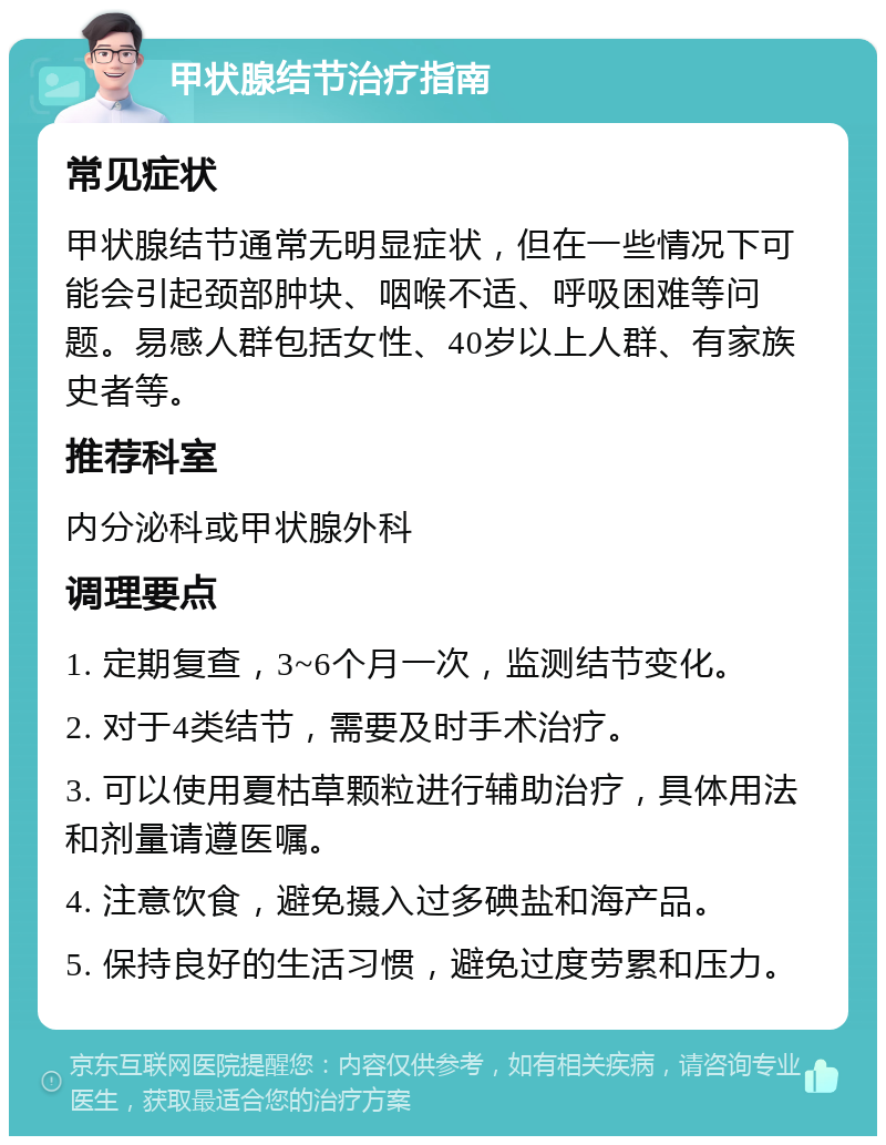 甲状腺结节治疗指南 常见症状 甲状腺结节通常无明显症状，但在一些情况下可能会引起颈部肿块、咽喉不适、呼吸困难等问题。易感人群包括女性、40岁以上人群、有家族史者等。 推荐科室 内分泌科或甲状腺外科 调理要点 1. 定期复查，3~6个月一次，监测结节变化。 2. 对于4类结节，需要及时手术治疗。 3. 可以使用夏枯草颗粒进行辅助治疗，具体用法和剂量请遵医嘱。 4. 注意饮食，避免摄入过多碘盐和海产品。 5. 保持良好的生活习惯，避免过度劳累和压力。