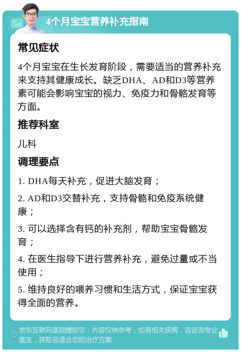 4个月宝宝营养补充指南 常见症状 4个月宝宝在生长发育阶段，需要适当的营养补充来支持其健康成长。缺乏DHA、AD和D3等营养素可能会影响宝宝的视力、免疫力和骨骼发育等方面。 推荐科室 儿科 调理要点 1. DHA每天补充，促进大脑发育； 2. AD和D3交替补充，支持骨骼和免疫系统健康； 3. 可以选择含有钙的补充剂，帮助宝宝骨骼发育； 4. 在医生指导下进行营养补充，避免过量或不当使用； 5. 维持良好的喂养习惯和生活方式，保证宝宝获得全面的营养。