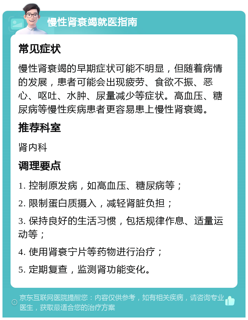 慢性肾衰竭就医指南 常见症状 慢性肾衰竭的早期症状可能不明显，但随着病情的发展，患者可能会出现疲劳、食欲不振、恶心、呕吐、水肿、尿量减少等症状。高血压、糖尿病等慢性疾病患者更容易患上慢性肾衰竭。 推荐科室 肾内科 调理要点 1. 控制原发病，如高血压、糖尿病等； 2. 限制蛋白质摄入，减轻肾脏负担； 3. 保持良好的生活习惯，包括规律作息、适量运动等； 4. 使用肾衰宁片等药物进行治疗； 5. 定期复查，监测肾功能变化。