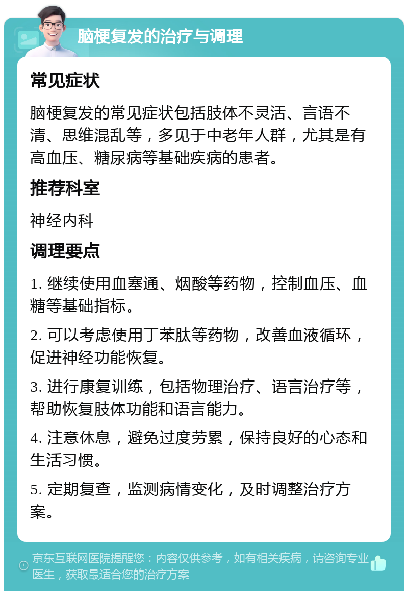 脑梗复发的治疗与调理 常见症状 脑梗复发的常见症状包括肢体不灵活、言语不清、思维混乱等，多见于中老年人群，尤其是有高血压、糖尿病等基础疾病的患者。 推荐科室 神经内科 调理要点 1. 继续使用血塞通、烟酸等药物，控制血压、血糖等基础指标。 2. 可以考虑使用丁苯肽等药物，改善血液循环，促进神经功能恢复。 3. 进行康复训练，包括物理治疗、语言治疗等，帮助恢复肢体功能和语言能力。 4. 注意休息，避免过度劳累，保持良好的心态和生活习惯。 5. 定期复查，监测病情变化，及时调整治疗方案。