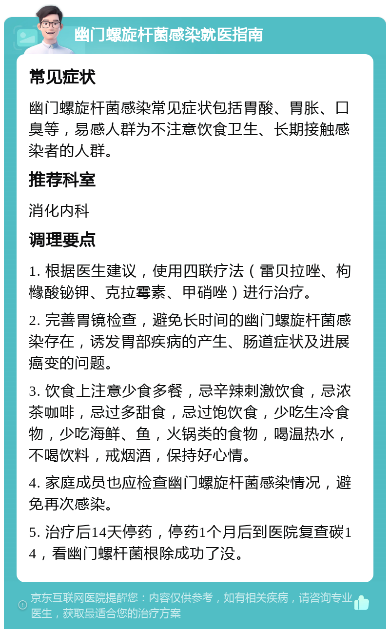 幽门螺旋杆菌感染就医指南 常见症状 幽门螺旋杆菌感染常见症状包括胃酸、胃胀、口臭等，易感人群为不注意饮食卫生、长期接触感染者的人群。 推荐科室 消化内科 调理要点 1. 根据医生建议，使用四联疗法（雷贝拉唑、枸橼酸铋钾、克拉霉素、甲硝唑）进行治疗。 2. 完善胃镜检查，避免长时间的幽门螺旋杆菌感染存在，诱发胃部疾病的产生、肠道症状及进展癌变的问题。 3. 饮食上注意少食多餐，忌辛辣刺激饮食，忌浓茶咖啡，忌过多甜食，忌过饱饮食，少吃生冷食物，少吃海鲜、鱼，火锅类的食物，喝温热水，不喝饮料，戒烟酒，保持好心情。 4. 家庭成员也应检查幽门螺旋杆菌感染情况，避免再次感染。 5. 治疗后14天停药，停药1个月后到医院复查碳14，看幽门螺杆菌根除成功了没。