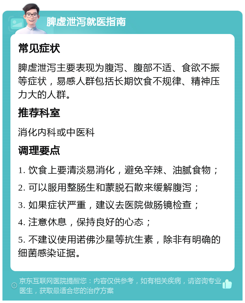 脾虚泄泻就医指南 常见症状 脾虚泄泻主要表现为腹泻、腹部不适、食欲不振等症状，易感人群包括长期饮食不规律、精神压力大的人群。 推荐科室 消化内科或中医科 调理要点 1. 饮食上要清淡易消化，避免辛辣、油腻食物； 2. 可以服用整肠生和蒙脱石散来缓解腹泻； 3. 如果症状严重，建议去医院做肠镜检查； 4. 注意休息，保持良好的心态； 5. 不建议使用诺佛沙星等抗生素，除非有明确的细菌感染证据。