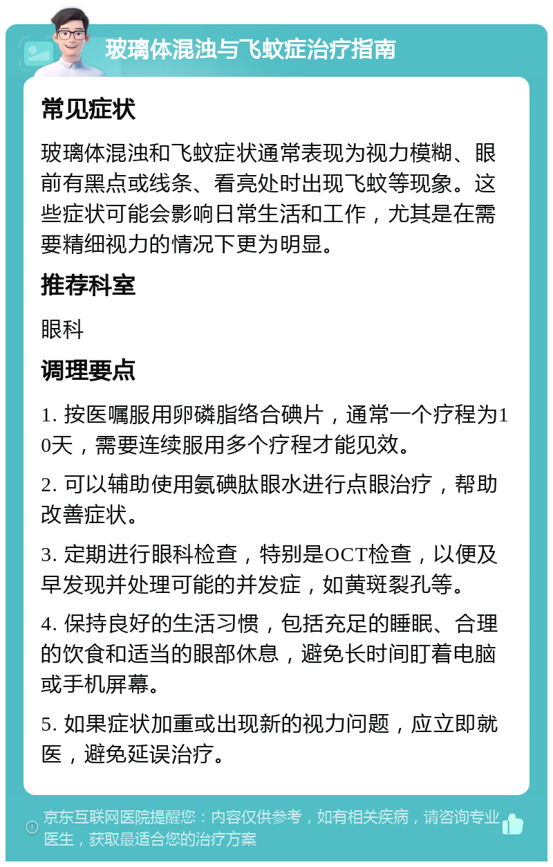 玻璃体混浊与飞蚊症治疗指南 常见症状 玻璃体混浊和飞蚊症状通常表现为视力模糊、眼前有黑点或线条、看亮处时出现飞蚊等现象。这些症状可能会影响日常生活和工作，尤其是在需要精细视力的情况下更为明显。 推荐科室 眼科 调理要点 1. 按医嘱服用卵磷脂络合碘片，通常一个疗程为10天，需要连续服用多个疗程才能见效。 2. 可以辅助使用氨碘肽眼水进行点眼治疗，帮助改善症状。 3. 定期进行眼科检查，特别是OCT检查，以便及早发现并处理可能的并发症，如黄斑裂孔等。 4. 保持良好的生活习惯，包括充足的睡眠、合理的饮食和适当的眼部休息，避免长时间盯着电脑或手机屏幕。 5. 如果症状加重或出现新的视力问题，应立即就医，避免延误治疗。