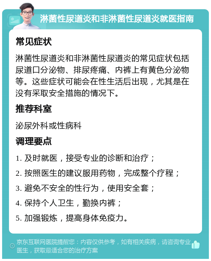 淋菌性尿道炎和非淋菌性尿道炎就医指南 常见症状 淋菌性尿道炎和非淋菌性尿道炎的常见症状包括尿道口分泌物、排尿疼痛、内裤上有黄色分泌物等。这些症状可能会在性生活后出现，尤其是在没有采取安全措施的情况下。 推荐科室 泌尿外科或性病科 调理要点 1. 及时就医，接受专业的诊断和治疗； 2. 按照医生的建议服用药物，完成整个疗程； 3. 避免不安全的性行为，使用安全套； 4. 保持个人卫生，勤换内裤； 5. 加强锻炼，提高身体免疫力。