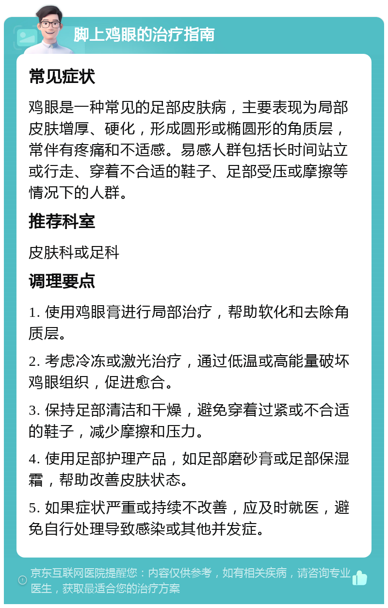 脚上鸡眼的治疗指南 常见症状 鸡眼是一种常见的足部皮肤病，主要表现为局部皮肤增厚、硬化，形成圆形或椭圆形的角质层，常伴有疼痛和不适感。易感人群包括长时间站立或行走、穿着不合适的鞋子、足部受压或摩擦等情况下的人群。 推荐科室 皮肤科或足科 调理要点 1. 使用鸡眼膏进行局部治疗，帮助软化和去除角质层。 2. 考虑冷冻或激光治疗，通过低温或高能量破坏鸡眼组织，促进愈合。 3. 保持足部清洁和干燥，避免穿着过紧或不合适的鞋子，减少摩擦和压力。 4. 使用足部护理产品，如足部磨砂膏或足部保湿霜，帮助改善皮肤状态。 5. 如果症状严重或持续不改善，应及时就医，避免自行处理导致感染或其他并发症。