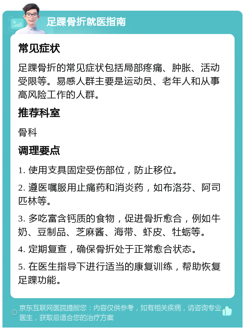 足踝骨折就医指南 常见症状 足踝骨折的常见症状包括局部疼痛、肿胀、活动受限等。易感人群主要是运动员、老年人和从事高风险工作的人群。 推荐科室 骨科 调理要点 1. 使用支具固定受伤部位，防止移位。 2. 遵医嘱服用止痛药和消炎药，如布洛芬、阿司匹林等。 3. 多吃富含钙质的食物，促进骨折愈合，例如牛奶、豆制品、芝麻酱、海带、虾皮、牡蛎等。 4. 定期复查，确保骨折处于正常愈合状态。 5. 在医生指导下进行适当的康复训练，帮助恢复足踝功能。