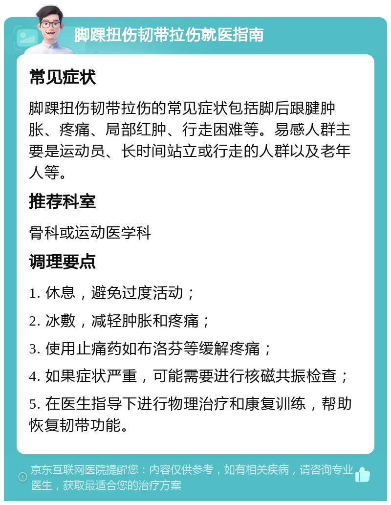 脚踝扭伤韧带拉伤就医指南 常见症状 脚踝扭伤韧带拉伤的常见症状包括脚后跟腱肿胀、疼痛、局部红肿、行走困难等。易感人群主要是运动员、长时间站立或行走的人群以及老年人等。 推荐科室 骨科或运动医学科 调理要点 1. 休息，避免过度活动； 2. 冰敷，减轻肿胀和疼痛； 3. 使用止痛药如布洛芬等缓解疼痛； 4. 如果症状严重，可能需要进行核磁共振检查； 5. 在医生指导下进行物理治疗和康复训练，帮助恢复韧带功能。