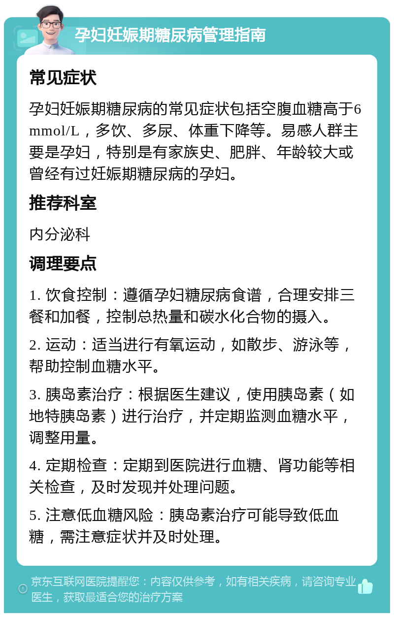 孕妇妊娠期糖尿病管理指南 常见症状 孕妇妊娠期糖尿病的常见症状包括空腹血糖高于6mmol/L，多饮、多尿、体重下降等。易感人群主要是孕妇，特别是有家族史、肥胖、年龄较大或曾经有过妊娠期糖尿病的孕妇。 推荐科室 内分泌科 调理要点 1. 饮食控制：遵循孕妇糖尿病食谱，合理安排三餐和加餐，控制总热量和碳水化合物的摄入。 2. 运动：适当进行有氧运动，如散步、游泳等，帮助控制血糖水平。 3. 胰岛素治疗：根据医生建议，使用胰岛素（如地特胰岛素）进行治疗，并定期监测血糖水平，调整用量。 4. 定期检查：定期到医院进行血糖、肾功能等相关检查，及时发现并处理问题。 5. 注意低血糖风险：胰岛素治疗可能导致低血糖，需注意症状并及时处理。