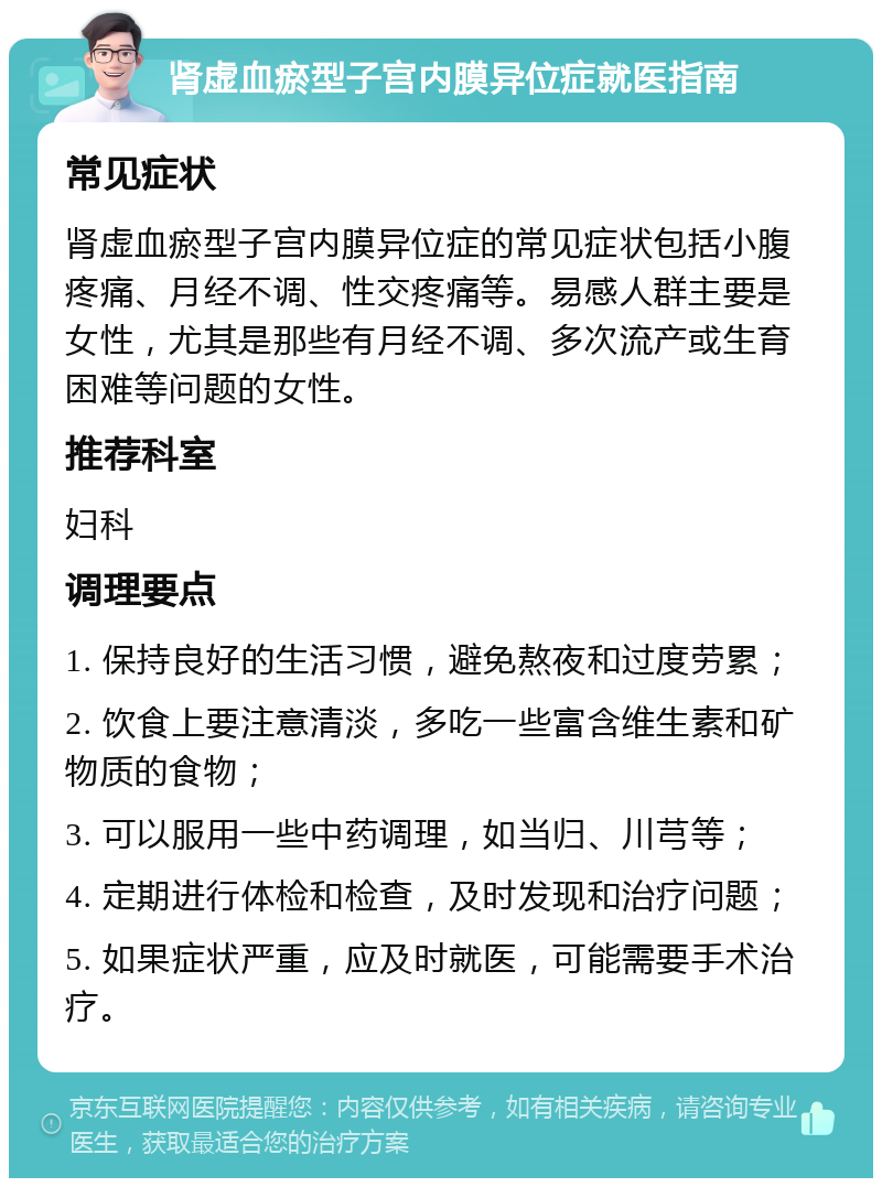 肾虚血瘀型子宫内膜异位症就医指南 常见症状 肾虚血瘀型子宫内膜异位症的常见症状包括小腹疼痛、月经不调、性交疼痛等。易感人群主要是女性，尤其是那些有月经不调、多次流产或生育困难等问题的女性。 推荐科室 妇科 调理要点 1. 保持良好的生活习惯，避免熬夜和过度劳累； 2. 饮食上要注意清淡，多吃一些富含维生素和矿物质的食物； 3. 可以服用一些中药调理，如当归、川芎等； 4. 定期进行体检和检查，及时发现和治疗问题； 5. 如果症状严重，应及时就医，可能需要手术治疗。