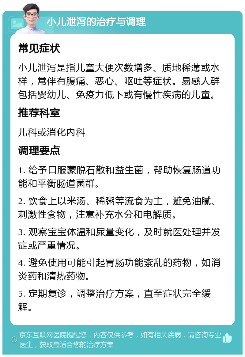 小儿泄泻的治疗与调理 常见症状 小儿泄泻是指儿童大便次数增多、质地稀薄或水样，常伴有腹痛、恶心、呕吐等症状。易感人群包括婴幼儿、免疫力低下或有慢性疾病的儿童。 推荐科室 儿科或消化内科 调理要点 1. 给予口服蒙脱石散和益生菌，帮助恢复肠道功能和平衡肠道菌群。 2. 饮食上以米汤、稀粥等流食为主，避免油腻、刺激性食物，注意补充水分和电解质。 3. 观察宝宝体温和尿量变化，及时就医处理并发症或严重情况。 4. 避免使用可能引起胃肠功能紊乱的药物，如消炎药和清热药物。 5. 定期复诊，调整治疗方案，直至症状完全缓解。