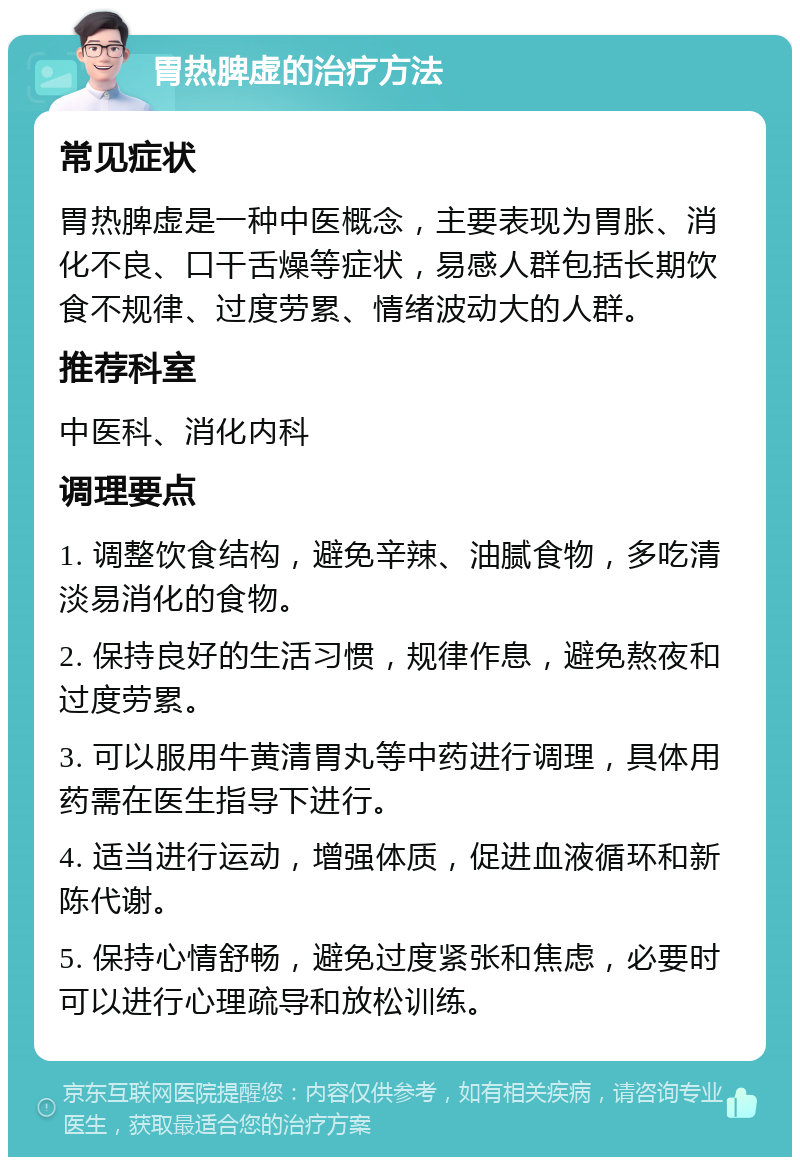 胃热脾虚的治疗方法 常见症状 胃热脾虚是一种中医概念，主要表现为胃胀、消化不良、口干舌燥等症状，易感人群包括长期饮食不规律、过度劳累、情绪波动大的人群。 推荐科室 中医科、消化内科 调理要点 1. 调整饮食结构，避免辛辣、油腻食物，多吃清淡易消化的食物。 2. 保持良好的生活习惯，规律作息，避免熬夜和过度劳累。 3. 可以服用牛黄清胃丸等中药进行调理，具体用药需在医生指导下进行。 4. 适当进行运动，增强体质，促进血液循环和新陈代谢。 5. 保持心情舒畅，避免过度紧张和焦虑，必要时可以进行心理疏导和放松训练。