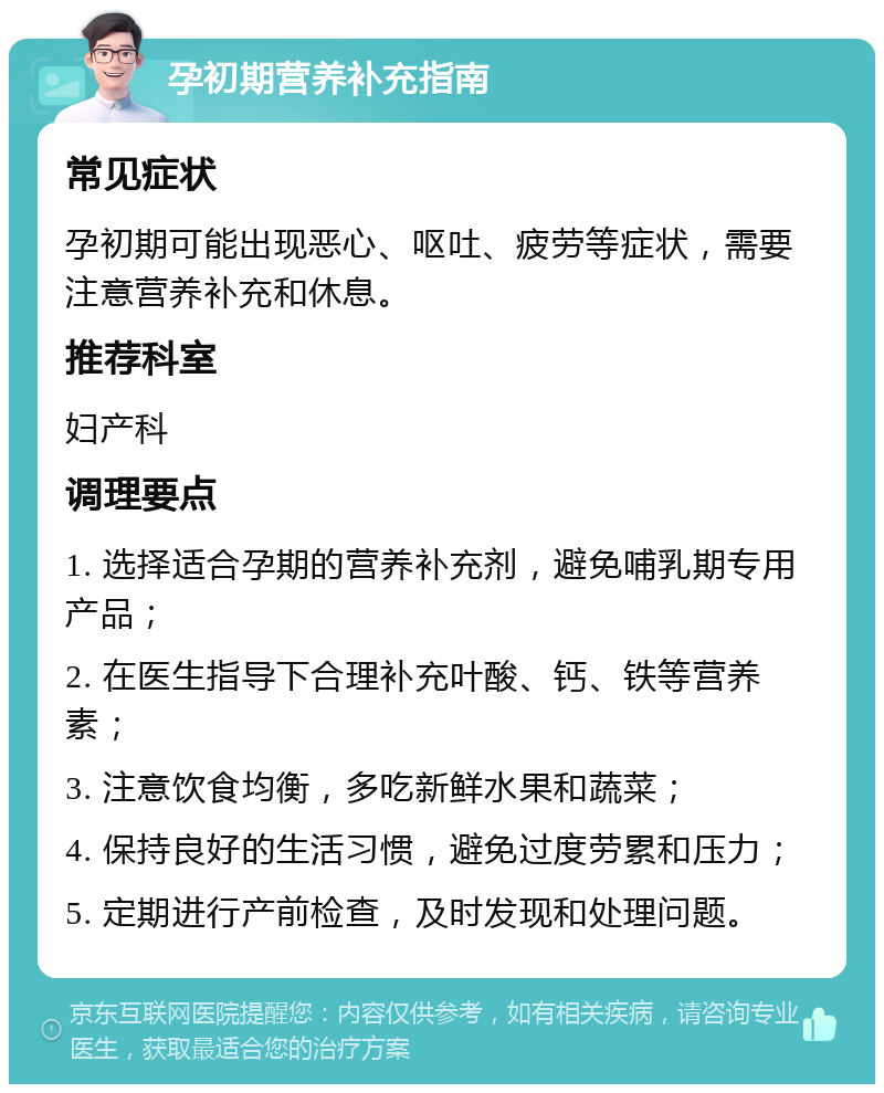 孕初期营养补充指南 常见症状 孕初期可能出现恶心、呕吐、疲劳等症状，需要注意营养补充和休息。 推荐科室 妇产科 调理要点 1. 选择适合孕期的营养补充剂，避免哺乳期专用产品； 2. 在医生指导下合理补充叶酸、钙、铁等营养素； 3. 注意饮食均衡，多吃新鲜水果和蔬菜； 4. 保持良好的生活习惯，避免过度劳累和压力； 5. 定期进行产前检查，及时发现和处理问题。