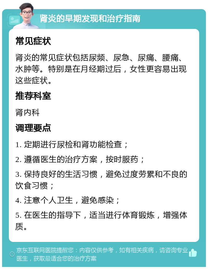 肾炎的早期发现和治疗指南 常见症状 肾炎的常见症状包括尿频、尿急、尿痛、腰痛、水肿等。特别是在月经期过后，女性更容易出现这些症状。 推荐科室 肾内科 调理要点 1. 定期进行尿检和肾功能检查； 2. 遵循医生的治疗方案，按时服药； 3. 保持良好的生活习惯，避免过度劳累和不良的饮食习惯； 4. 注意个人卫生，避免感染； 5. 在医生的指导下，适当进行体育锻炼，增强体质。