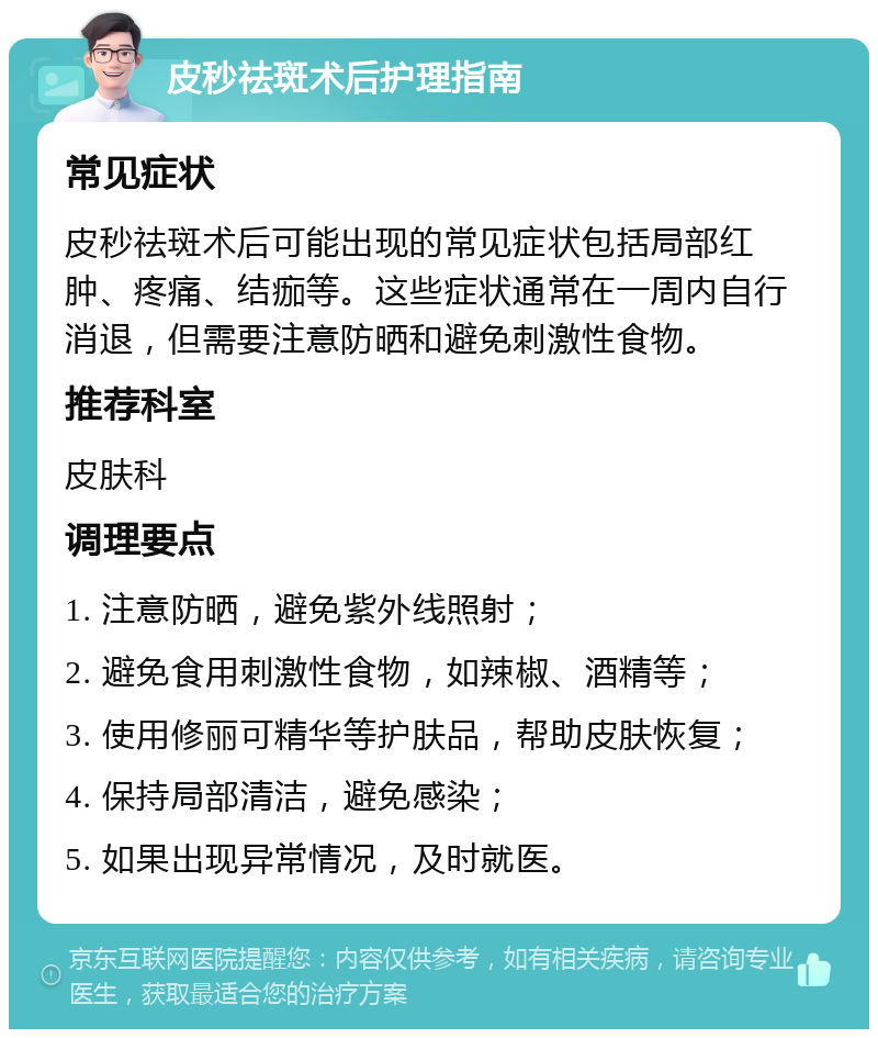 皮秒祛斑术后护理指南 常见症状 皮秒祛斑术后可能出现的常见症状包括局部红肿、疼痛、结痂等。这些症状通常在一周内自行消退，但需要注意防晒和避免刺激性食物。 推荐科室 皮肤科 调理要点 1. 注意防晒，避免紫外线照射； 2. 避免食用刺激性食物，如辣椒、酒精等； 3. 使用修丽可精华等护肤品，帮助皮肤恢复； 4. 保持局部清洁，避免感染； 5. 如果出现异常情况，及时就医。