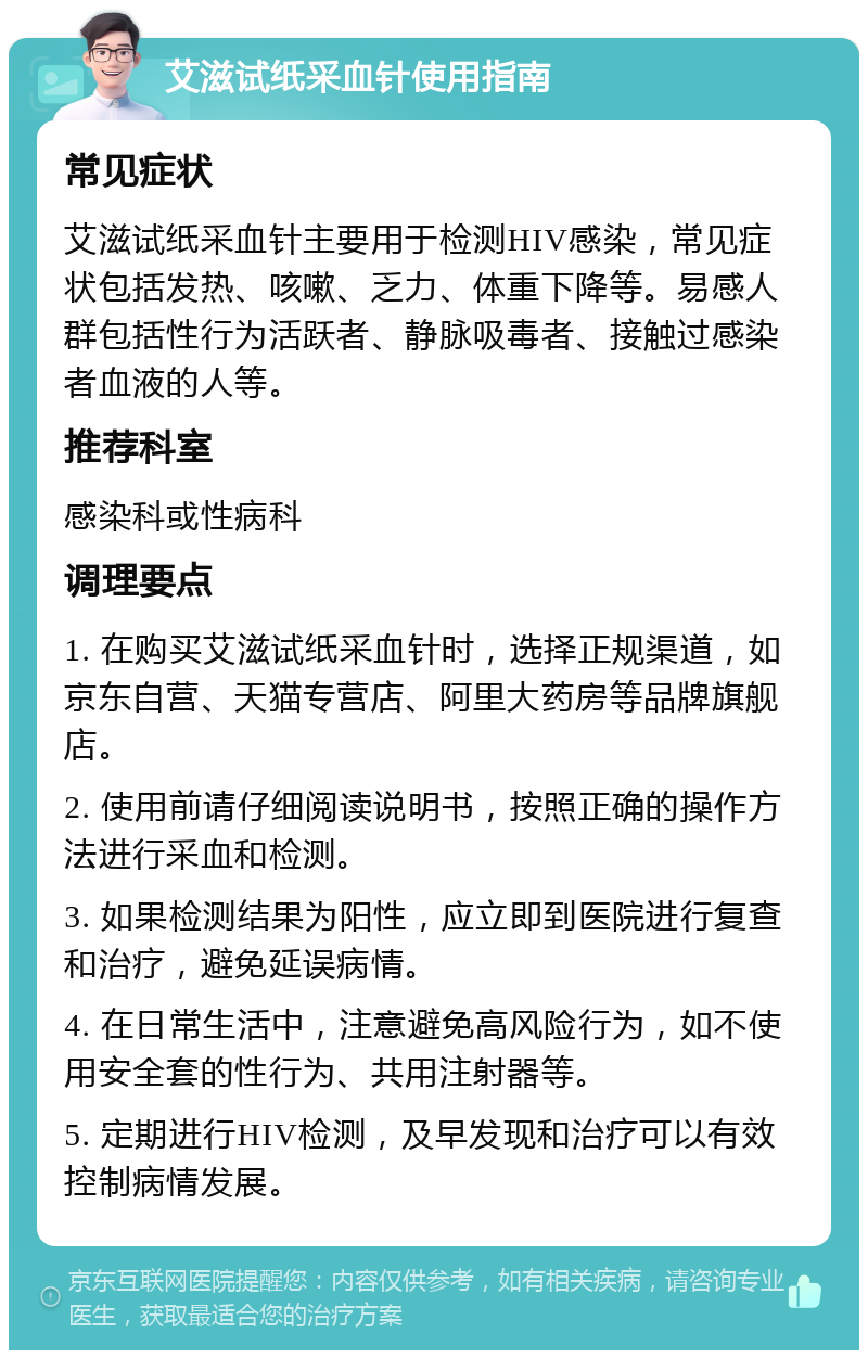 艾滋试纸采血针使用指南 常见症状 艾滋试纸采血针主要用于检测HIV感染，常见症状包括发热、咳嗽、乏力、体重下降等。易感人群包括性行为活跃者、静脉吸毒者、接触过感染者血液的人等。 推荐科室 感染科或性病科 调理要点 1. 在购买艾滋试纸采血针时，选择正规渠道，如京东自营、天猫专营店、阿里大药房等品牌旗舰店。 2. 使用前请仔细阅读说明书，按照正确的操作方法进行采血和检测。 3. 如果检测结果为阳性，应立即到医院进行复查和治疗，避免延误病情。 4. 在日常生活中，注意避免高风险行为，如不使用安全套的性行为、共用注射器等。 5. 定期进行HIV检测，及早发现和治疗可以有效控制病情发展。