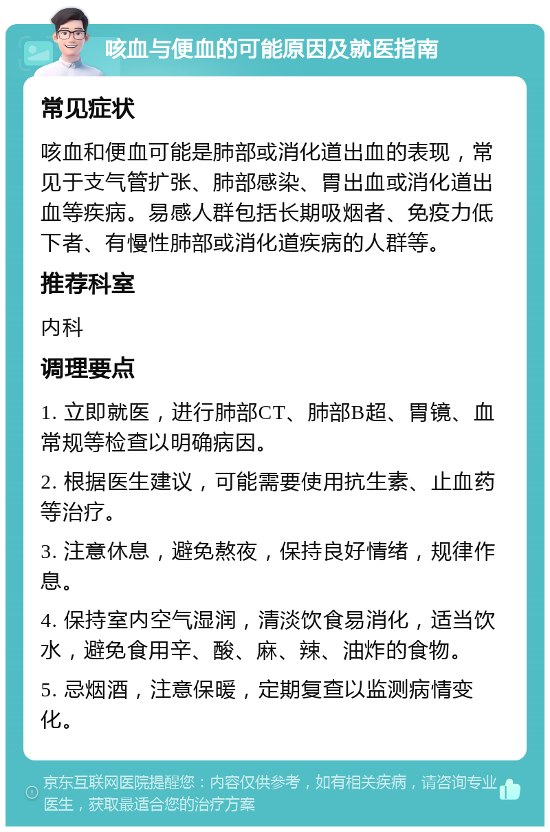 咳血与便血的可能原因及就医指南 常见症状 咳血和便血可能是肺部或消化道出血的表现，常见于支气管扩张、肺部感染、胃出血或消化道出血等疾病。易感人群包括长期吸烟者、免疫力低下者、有慢性肺部或消化道疾病的人群等。 推荐科室 内科 调理要点 1. 立即就医，进行肺部CT、肺部B超、胃镜、血常规等检查以明确病因。 2. 根据医生建议，可能需要使用抗生素、止血药等治疗。 3. 注意休息，避免熬夜，保持良好情绪，规律作息。 4. 保持室内空气湿润，清淡饮食易消化，适当饮水，避免食用辛、酸、麻、辣、油炸的食物。 5. 忌烟酒，注意保暖，定期复查以监测病情变化。