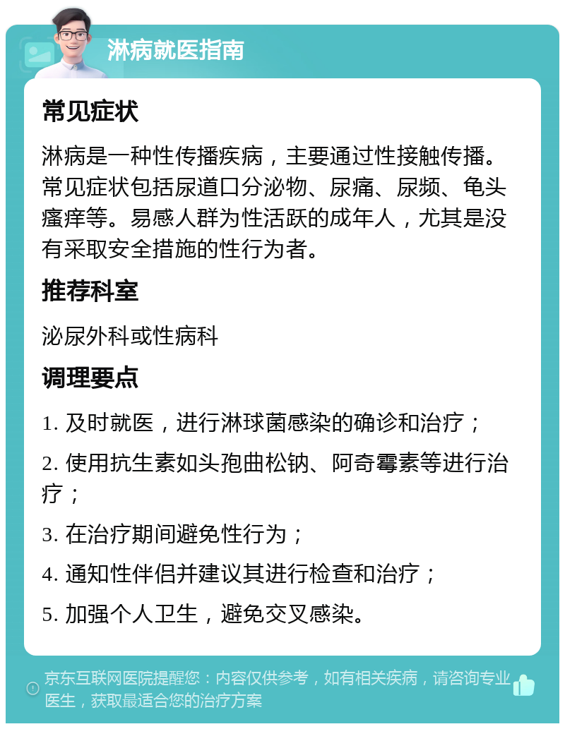 淋病就医指南 常见症状 淋病是一种性传播疾病，主要通过性接触传播。常见症状包括尿道口分泌物、尿痛、尿频、龟头瘙痒等。易感人群为性活跃的成年人，尤其是没有采取安全措施的性行为者。 推荐科室 泌尿外科或性病科 调理要点 1. 及时就医，进行淋球菌感染的确诊和治疗； 2. 使用抗生素如头孢曲松钠、阿奇霉素等进行治疗； 3. 在治疗期间避免性行为； 4. 通知性伴侣并建议其进行检查和治疗； 5. 加强个人卫生，避免交叉感染。