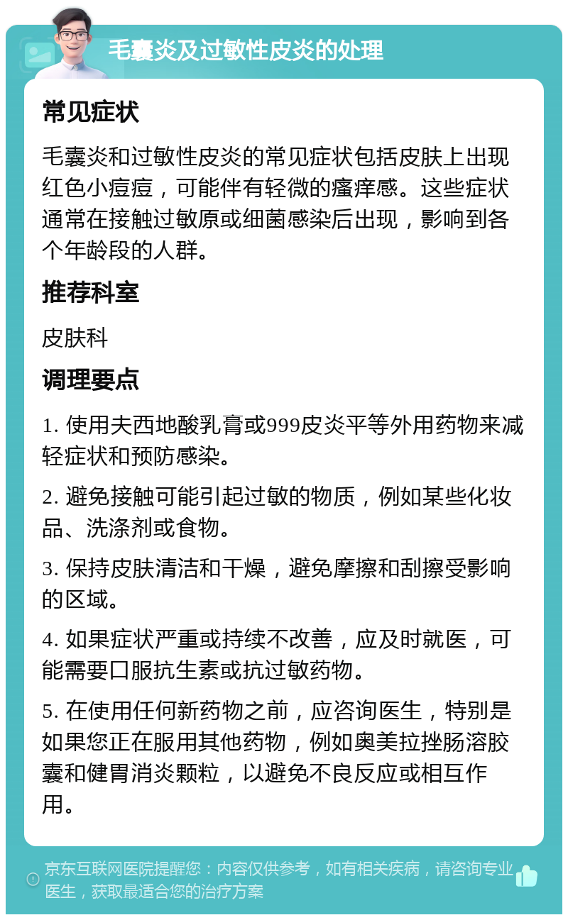 毛囊炎及过敏性皮炎的处理 常见症状 毛囊炎和过敏性皮炎的常见症状包括皮肤上出现红色小痘痘，可能伴有轻微的瘙痒感。这些症状通常在接触过敏原或细菌感染后出现，影响到各个年龄段的人群。 推荐科室 皮肤科 调理要点 1. 使用夫西地酸乳膏或999皮炎平等外用药物来减轻症状和预防感染。 2. 避免接触可能引起过敏的物质，例如某些化妆品、洗涤剂或食物。 3. 保持皮肤清洁和干燥，避免摩擦和刮擦受影响的区域。 4. 如果症状严重或持续不改善，应及时就医，可能需要口服抗生素或抗过敏药物。 5. 在使用任何新药物之前，应咨询医生，特别是如果您正在服用其他药物，例如奥美拉挫肠溶胶囊和健胃消炎颗粒，以避免不良反应或相互作用。