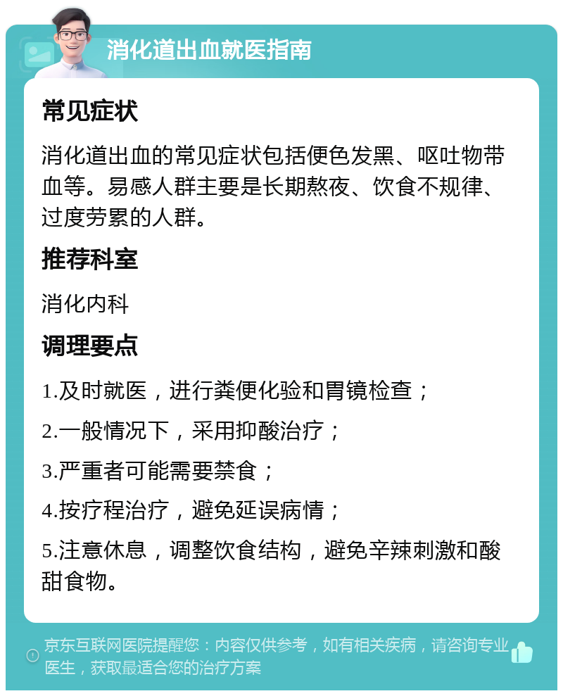 消化道出血就医指南 常见症状 消化道出血的常见症状包括便色发黑、呕吐物带血等。易感人群主要是长期熬夜、饮食不规律、过度劳累的人群。 推荐科室 消化内科 调理要点 1.及时就医，进行粪便化验和胃镜检查； 2.一般情况下，采用抑酸治疗； 3.严重者可能需要禁食； 4.按疗程治疗，避免延误病情； 5.注意休息，调整饮食结构，避免辛辣刺激和酸甜食物。