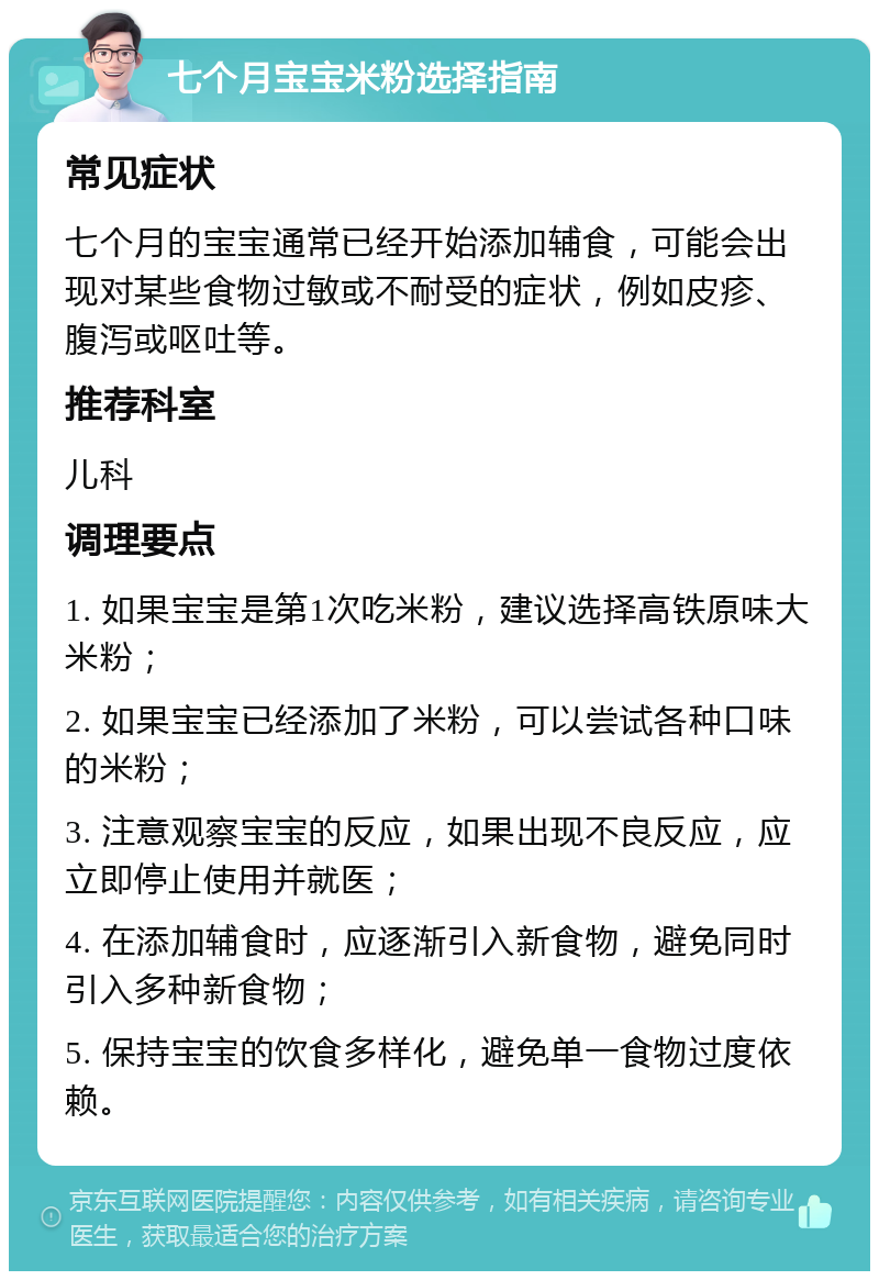 七个月宝宝米粉选择指南 常见症状 七个月的宝宝通常已经开始添加辅食，可能会出现对某些食物过敏或不耐受的症状，例如皮疹、腹泻或呕吐等。 推荐科室 儿科 调理要点 1. 如果宝宝是第1次吃米粉，建议选择高铁原味大米粉； 2. 如果宝宝已经添加了米粉，可以尝试各种口味的米粉； 3. 注意观察宝宝的反应，如果出现不良反应，应立即停止使用并就医； 4. 在添加辅食时，应逐渐引入新食物，避免同时引入多种新食物； 5. 保持宝宝的饮食多样化，避免单一食物过度依赖。