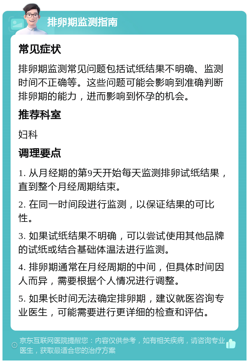 排卵期监测指南 常见症状 排卵期监测常见问题包括试纸结果不明确、监测时间不正确等。这些问题可能会影响到准确判断排卵期的能力，进而影响到怀孕的机会。 推荐科室 妇科 调理要点 1. 从月经期的第9天开始每天监测排卵试纸结果，直到整个月经周期结束。 2. 在同一时间段进行监测，以保证结果的可比性。 3. 如果试纸结果不明确，可以尝试使用其他品牌的试纸或结合基础体温法进行监测。 4. 排卵期通常在月经周期的中间，但具体时间因人而异，需要根据个人情况进行调整。 5. 如果长时间无法确定排卵期，建议就医咨询专业医生，可能需要进行更详细的检查和评估。