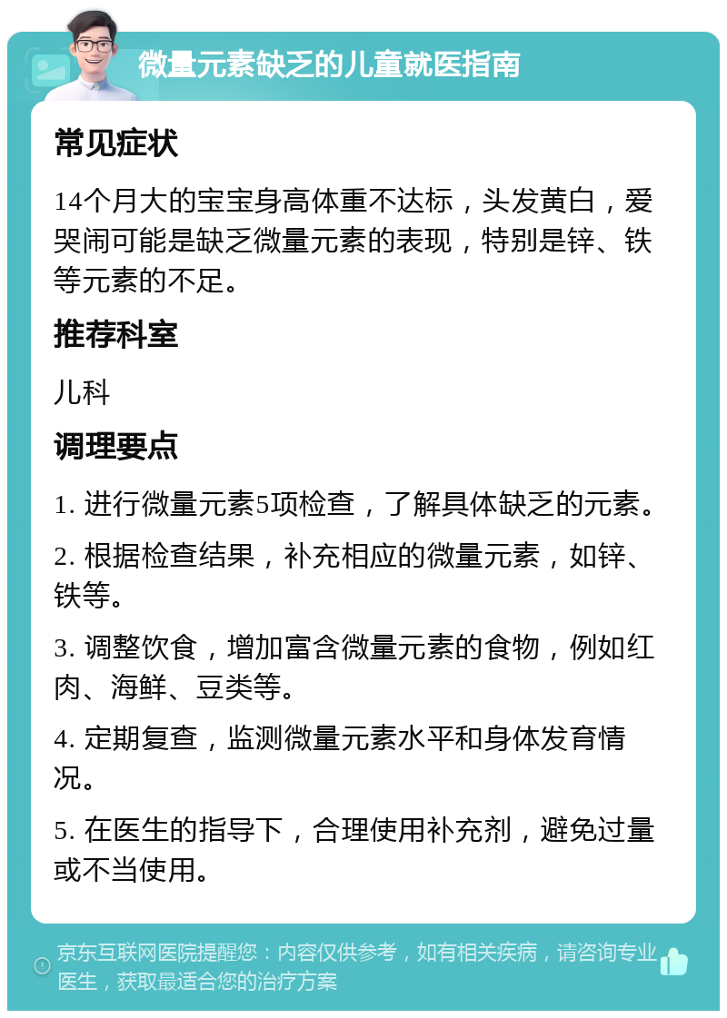 微量元素缺乏的儿童就医指南 常见症状 14个月大的宝宝身高体重不达标，头发黄白，爱哭闹可能是缺乏微量元素的表现，特别是锌、铁等元素的不足。 推荐科室 儿科 调理要点 1. 进行微量元素5项检查，了解具体缺乏的元素。 2. 根据检查结果，补充相应的微量元素，如锌、铁等。 3. 调整饮食，增加富含微量元素的食物，例如红肉、海鲜、豆类等。 4. 定期复查，监测微量元素水平和身体发育情况。 5. 在医生的指导下，合理使用补充剂，避免过量或不当使用。