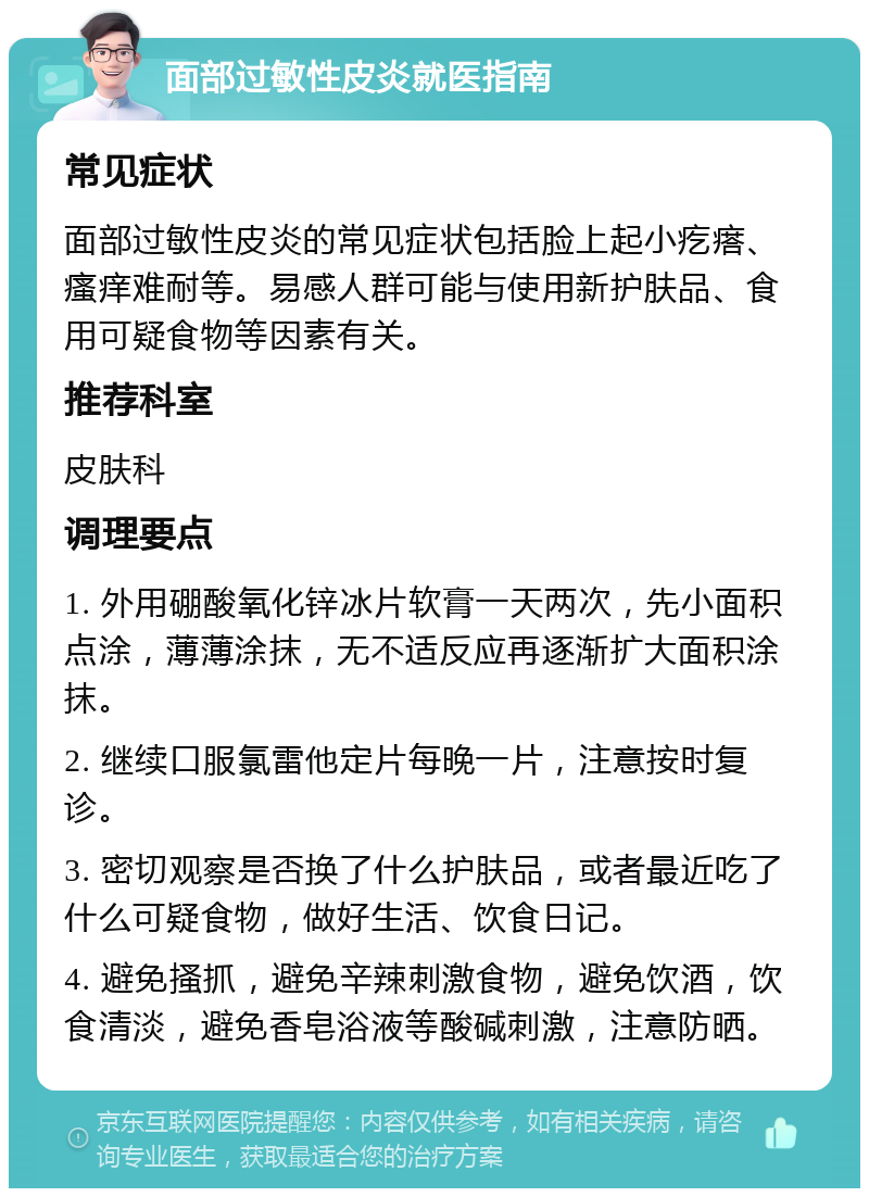 面部过敏性皮炎就医指南 常见症状 面部过敏性皮炎的常见症状包括脸上起小疙瘩、瘙痒难耐等。易感人群可能与使用新护肤品、食用可疑食物等因素有关。 推荐科室 皮肤科 调理要点 1. 外用硼酸氧化锌冰片软膏一天两次，先小面积点涂，薄薄涂抹，无不适反应再逐渐扩大面积涂抹。 2. 继续口服氯雷他定片每晚一片，注意按时复诊。 3. 密切观察是否换了什么护肤品，或者最近吃了什么可疑食物，做好生活、饮食日记。 4. 避免搔抓，避免辛辣刺激食物，避免饮酒，饮食清淡，避免香皂浴液等酸碱刺激，注意防晒。