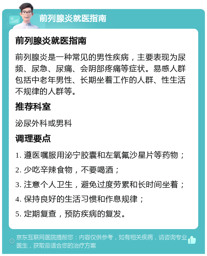 前列腺炎就医指南 前列腺炎就医指南 前列腺炎是一种常见的男性疾病，主要表现为尿频、尿急、尿痛、会阴部疼痛等症状。易感人群包括中老年男性、长期坐着工作的人群、性生活不规律的人群等。 推荐科室 泌尿外科或男科 调理要点 1. 遵医嘱服用泌宁胶囊和左氧氟沙星片等药物； 2. 少吃辛辣食物，不要喝酒； 3. 注意个人卫生，避免过度劳累和长时间坐着； 4. 保持良好的生活习惯和作息规律； 5. 定期复查，预防疾病的复发。