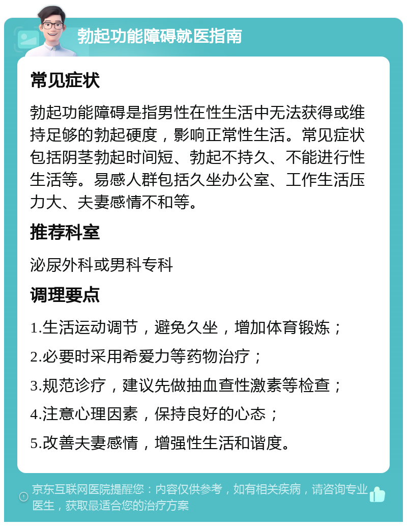 勃起功能障碍就医指南 常见症状 勃起功能障碍是指男性在性生活中无法获得或维持足够的勃起硬度，影响正常性生活。常见症状包括阴茎勃起时间短、勃起不持久、不能进行性生活等。易感人群包括久坐办公室、工作生活压力大、夫妻感情不和等。 推荐科室 泌尿外科或男科专科 调理要点 1.生活运动调节，避免久坐，增加体育锻炼； 2.必要时采用希爱力等药物治疗； 3.规范诊疗，建议先做抽血查性激素等检查； 4.注意心理因素，保持良好的心态； 5.改善夫妻感情，增强性生活和谐度。