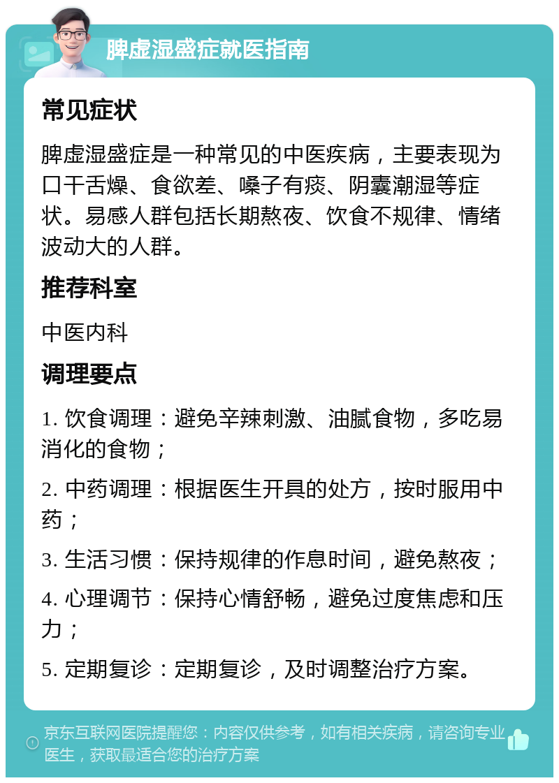 脾虚湿盛症就医指南 常见症状 脾虚湿盛症是一种常见的中医疾病，主要表现为口干舌燥、食欲差、嗓子有痰、阴囊潮湿等症状。易感人群包括长期熬夜、饮食不规律、情绪波动大的人群。 推荐科室 中医内科 调理要点 1. 饮食调理：避免辛辣刺激、油腻食物，多吃易消化的食物； 2. 中药调理：根据医生开具的处方，按时服用中药； 3. 生活习惯：保持规律的作息时间，避免熬夜； 4. 心理调节：保持心情舒畅，避免过度焦虑和压力； 5. 定期复诊：定期复诊，及时调整治疗方案。