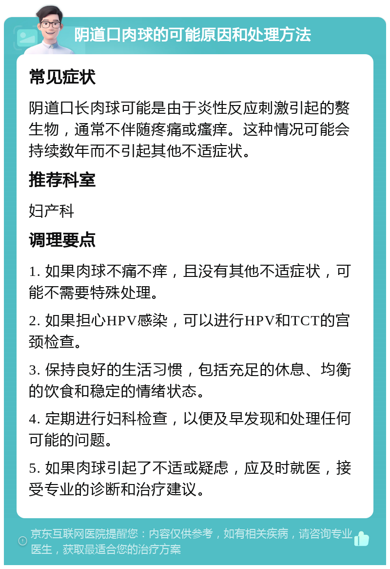 阴道口肉球的可能原因和处理方法 常见症状 阴道口长肉球可能是由于炎性反应刺激引起的赘生物，通常不伴随疼痛或瘙痒。这种情况可能会持续数年而不引起其他不适症状。 推荐科室 妇产科 调理要点 1. 如果肉球不痛不痒，且没有其他不适症状，可能不需要特殊处理。 2. 如果担心HPV感染，可以进行HPV和TCT的宫颈检查。 3. 保持良好的生活习惯，包括充足的休息、均衡的饮食和稳定的情绪状态。 4. 定期进行妇科检查，以便及早发现和处理任何可能的问题。 5. 如果肉球引起了不适或疑虑，应及时就医，接受专业的诊断和治疗建议。