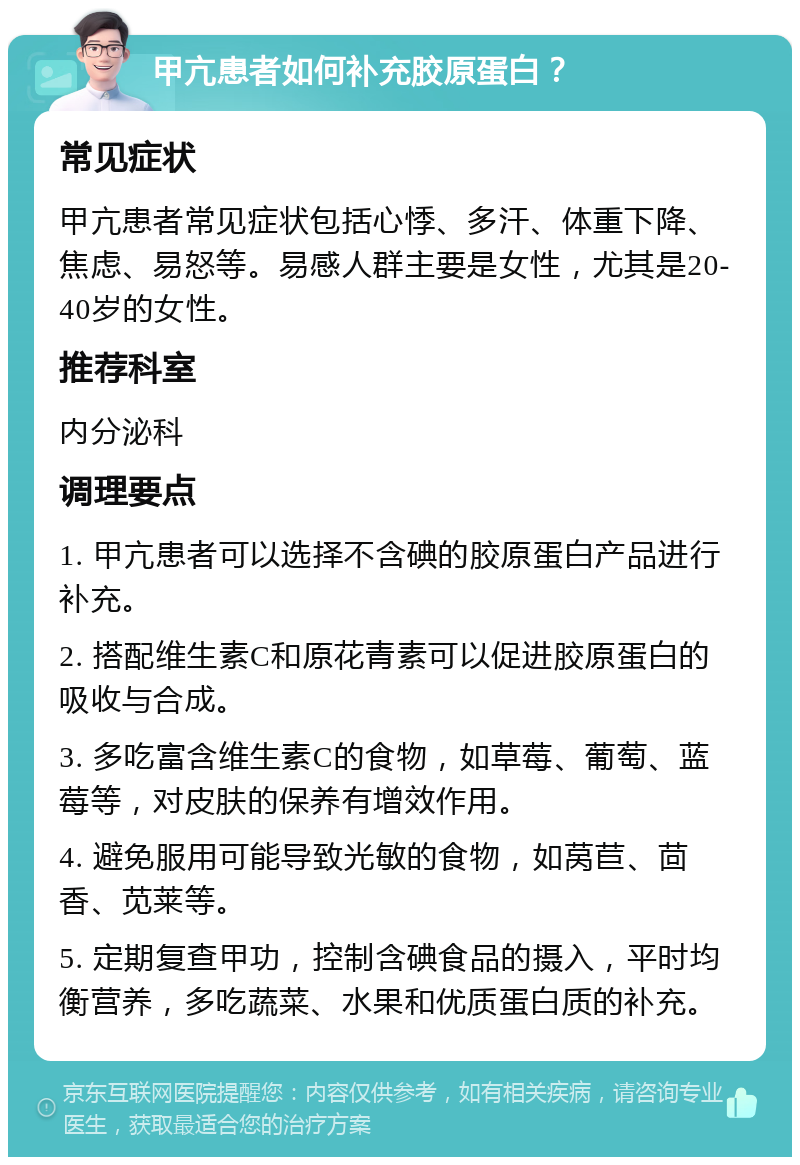 甲亢患者如何补充胶原蛋白？ 常见症状 甲亢患者常见症状包括心悸、多汗、体重下降、焦虑、易怒等。易感人群主要是女性，尤其是20-40岁的女性。 推荐科室 内分泌科 调理要点 1. 甲亢患者可以选择不含碘的胶原蛋白产品进行补充。 2. 搭配维生素C和原花青素可以促进胶原蛋白的吸收与合成。 3. 多吃富含维生素C的食物，如草莓、葡萄、蓝莓等，对皮肤的保养有增效作用。 4. 避免服用可能导致光敏的食物，如莴苣、茴香、苋莱等。 5. 定期复查甲功，控制含碘食品的摄入，平时均衡营养，多吃蔬菜、水果和优质蛋白质的补充。