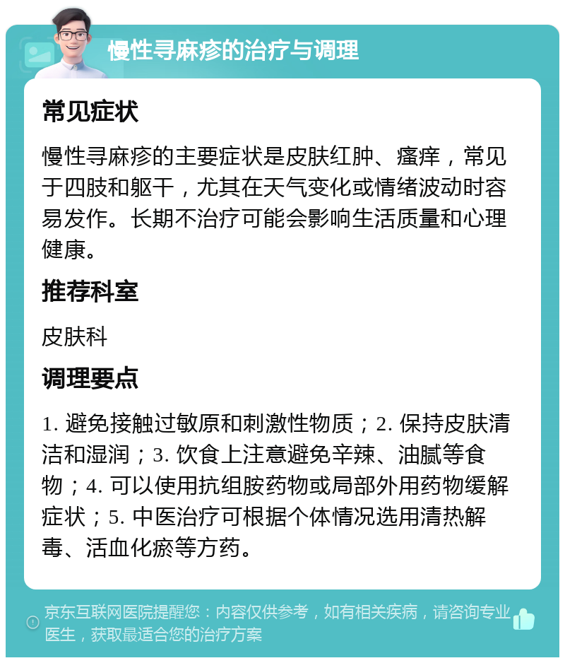 慢性寻麻疹的治疗与调理 常见症状 慢性寻麻疹的主要症状是皮肤红肿、瘙痒，常见于四肢和躯干，尤其在天气变化或情绪波动时容易发作。长期不治疗可能会影响生活质量和心理健康。 推荐科室 皮肤科 调理要点 1. 避免接触过敏原和刺激性物质；2. 保持皮肤清洁和湿润；3. 饮食上注意避免辛辣、油腻等食物；4. 可以使用抗组胺药物或局部外用药物缓解症状；5. 中医治疗可根据个体情况选用清热解毒、活血化瘀等方药。