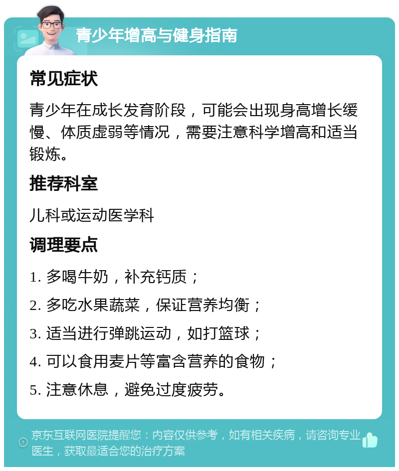 青少年增高与健身指南 常见症状 青少年在成长发育阶段，可能会出现身高增长缓慢、体质虚弱等情况，需要注意科学增高和适当锻炼。 推荐科室 儿科或运动医学科 调理要点 1. 多喝牛奶，补充钙质； 2. 多吃水果蔬菜，保证营养均衡； 3. 适当进行弹跳运动，如打篮球； 4. 可以食用麦片等富含营养的食物； 5. 注意休息，避免过度疲劳。