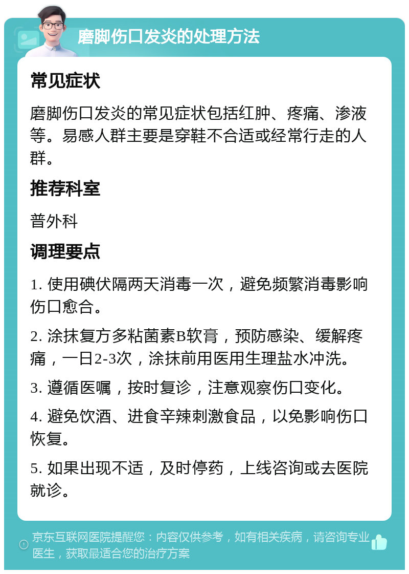 磨脚伤口发炎的处理方法 常见症状 磨脚伤口发炎的常见症状包括红肿、疼痛、渗液等。易感人群主要是穿鞋不合适或经常行走的人群。 推荐科室 普外科 调理要点 1. 使用碘伏隔两天消毒一次，避免频繁消毒影响伤口愈合。 2. 涂抹复方多粘菌素B软膏，预防感染、缓解疼痛，一日2-3次，涂抹前用医用生理盐水冲洗。 3. 遵循医嘱，按时复诊，注意观察伤口变化。 4. 避免饮酒、进食辛辣刺激食品，以免影响伤口恢复。 5. 如果出现不适，及时停药，上线咨询或去医院就诊。