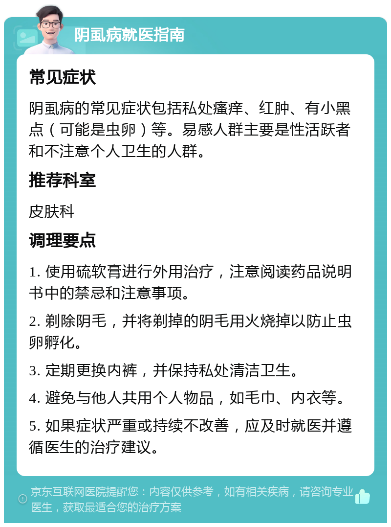 阴虱病就医指南 常见症状 阴虱病的常见症状包括私处瘙痒、红肿、有小黑点（可能是虫卵）等。易感人群主要是性活跃者和不注意个人卫生的人群。 推荐科室 皮肤科 调理要点 1. 使用硫软膏进行外用治疗，注意阅读药品说明书中的禁忌和注意事项。 2. 剃除阴毛，并将剃掉的阴毛用火烧掉以防止虫卵孵化。 3. 定期更换内裤，并保持私处清洁卫生。 4. 避免与他人共用个人物品，如毛巾、内衣等。 5. 如果症状严重或持续不改善，应及时就医并遵循医生的治疗建议。