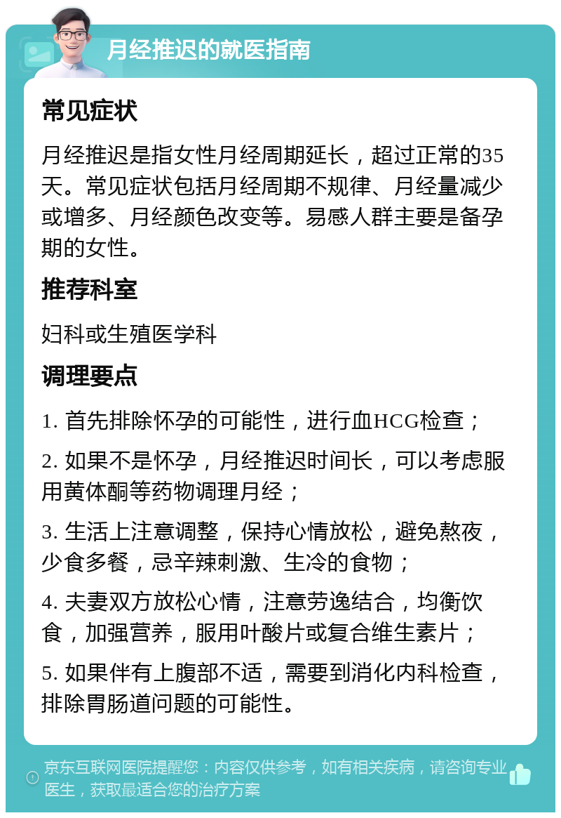 月经推迟的就医指南 常见症状 月经推迟是指女性月经周期延长，超过正常的35天。常见症状包括月经周期不规律、月经量减少或增多、月经颜色改变等。易感人群主要是备孕期的女性。 推荐科室 妇科或生殖医学科 调理要点 1. 首先排除怀孕的可能性，进行血HCG检查； 2. 如果不是怀孕，月经推迟时间长，可以考虑服用黄体酮等药物调理月经； 3. 生活上注意调整，保持心情放松，避免熬夜，少食多餐，忌辛辣刺激、生冷的食物； 4. 夫妻双方放松心情，注意劳逸结合，均衡饮食，加强营养，服用叶酸片或复合维生素片； 5. 如果伴有上腹部不适，需要到消化内科检查，排除胃肠道问题的可能性。