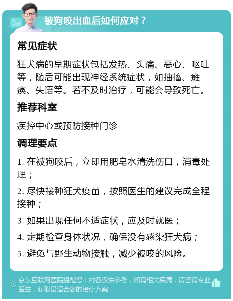 被狗咬出血后如何应对？ 常见症状 狂犬病的早期症状包括发热、头痛、恶心、呕吐等，随后可能出现神经系统症状，如抽搐、瘫痪、失语等。若不及时治疗，可能会导致死亡。 推荐科室 疾控中心或预防接种门诊 调理要点 1. 在被狗咬后，立即用肥皂水清洗伤口，消毒处理； 2. 尽快接种狂犬疫苗，按照医生的建议完成全程接种； 3. 如果出现任何不适症状，应及时就医； 4. 定期检查身体状况，确保没有感染狂犬病； 5. 避免与野生动物接触，减少被咬的风险。