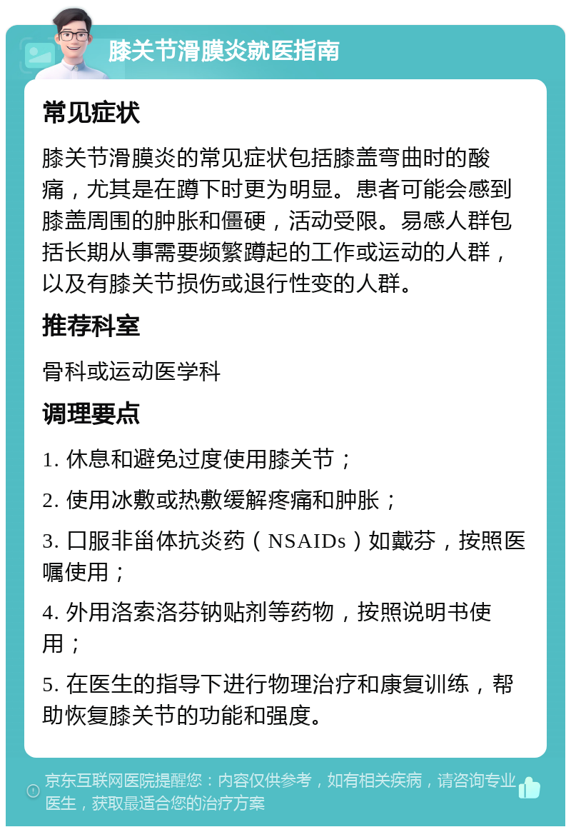 膝关节滑膜炎就医指南 常见症状 膝关节滑膜炎的常见症状包括膝盖弯曲时的酸痛，尤其是在蹲下时更为明显。患者可能会感到膝盖周围的肿胀和僵硬，活动受限。易感人群包括长期从事需要频繁蹲起的工作或运动的人群，以及有膝关节损伤或退行性变的人群。 推荐科室 骨科或运动医学科 调理要点 1. 休息和避免过度使用膝关节； 2. 使用冰敷或热敷缓解疼痛和肿胀； 3. 口服非甾体抗炎药（NSAIDs）如戴芬，按照医嘱使用； 4. 外用洛索洛芬钠贴剂等药物，按照说明书使用； 5. 在医生的指导下进行物理治疗和康复训练，帮助恢复膝关节的功能和强度。