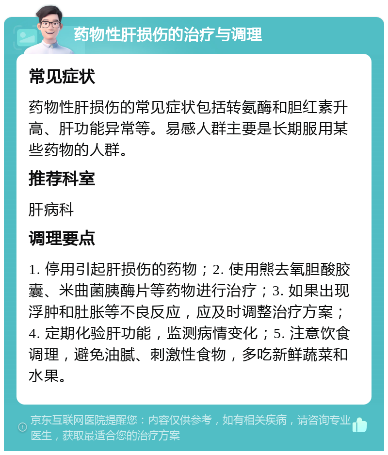 药物性肝损伤的治疗与调理 常见症状 药物性肝损伤的常见症状包括转氨酶和胆红素升高、肝功能异常等。易感人群主要是长期服用某些药物的人群。 推荐科室 肝病科 调理要点 1. 停用引起肝损伤的药物；2. 使用熊去氧胆酸胶囊、米曲菌胰酶片等药物进行治疗；3. 如果出现浮肿和肚胀等不良反应，应及时调整治疗方案；4. 定期化验肝功能，监测病情变化；5. 注意饮食调理，避免油腻、刺激性食物，多吃新鲜蔬菜和水果。