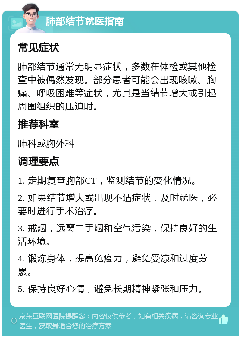 肺部结节就医指南 常见症状 肺部结节通常无明显症状，多数在体检或其他检查中被偶然发现。部分患者可能会出现咳嗽、胸痛、呼吸困难等症状，尤其是当结节增大或引起周围组织的压迫时。 推荐科室 肺科或胸外科 调理要点 1. 定期复查胸部CT，监测结节的变化情况。 2. 如果结节增大或出现不适症状，及时就医，必要时进行手术治疗。 3. 戒烟，远离二手烟和空气污染，保持良好的生活环境。 4. 锻炼身体，提高免疫力，避免受凉和过度劳累。 5. 保持良好心情，避免长期精神紧张和压力。