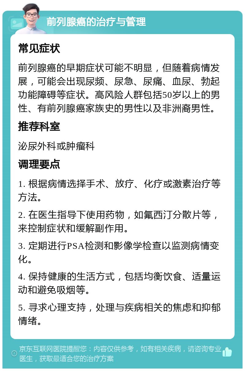 前列腺癌的治疗与管理 常见症状 前列腺癌的早期症状可能不明显，但随着病情发展，可能会出现尿频、尿急、尿痛、血尿、勃起功能障碍等症状。高风险人群包括50岁以上的男性、有前列腺癌家族史的男性以及非洲裔男性。 推荐科室 泌尿外科或肿瘤科 调理要点 1. 根据病情选择手术、放疗、化疗或激素治疗等方法。 2. 在医生指导下使用药物，如氟西汀分散片等，来控制症状和缓解副作用。 3. 定期进行PSA检测和影像学检查以监测病情变化。 4. 保持健康的生活方式，包括均衡饮食、适量运动和避免吸烟等。 5. 寻求心理支持，处理与疾病相关的焦虑和抑郁情绪。