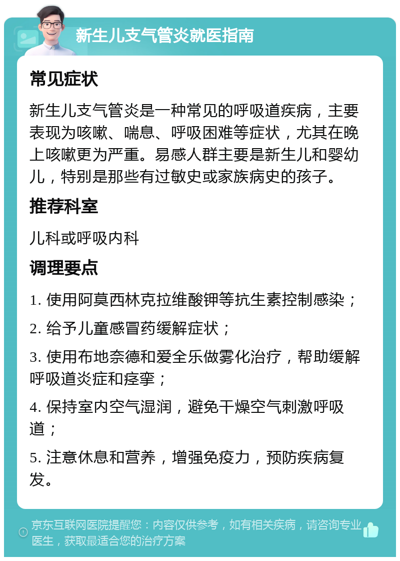 新生儿支气管炎就医指南 常见症状 新生儿支气管炎是一种常见的呼吸道疾病，主要表现为咳嗽、喘息、呼吸困难等症状，尤其在晚上咳嗽更为严重。易感人群主要是新生儿和婴幼儿，特别是那些有过敏史或家族病史的孩子。 推荐科室 儿科或呼吸内科 调理要点 1. 使用阿莫西林克拉维酸钾等抗生素控制感染； 2. 给予儿童感冒药缓解症状； 3. 使用布地奈德和爱全乐做雾化治疗，帮助缓解呼吸道炎症和痉挛； 4. 保持室内空气湿润，避免干燥空气刺激呼吸道； 5. 注意休息和营养，增强免疫力，预防疾病复发。